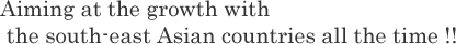 Aiming at grouwth with the south-east Asian coutries all the time!!